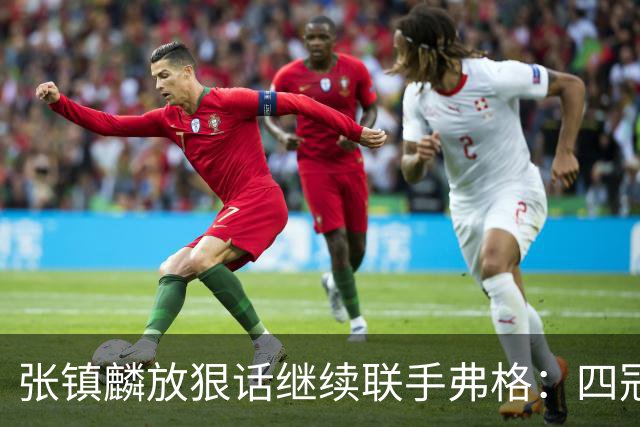 张镇麟放狠话继续联手弗格：四冠只是开始想要拿更多！两人关系不止是抱大腿